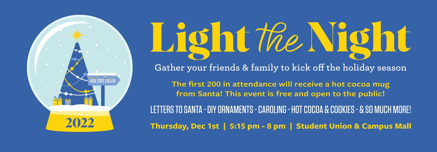 Light the Night   Gather your friends & family to kick off the holiday season  The first 200 in attendance will receive a hot cocoa mug from Santa! This event is free and open to the public!  Letters to Santa – DIY Ornaments – Caroling – Hot cocoa & Cookies - & so much more!  Thursday, Dec. 1st | 5:15 pm – 8 pm | Student Union & Campus Mall